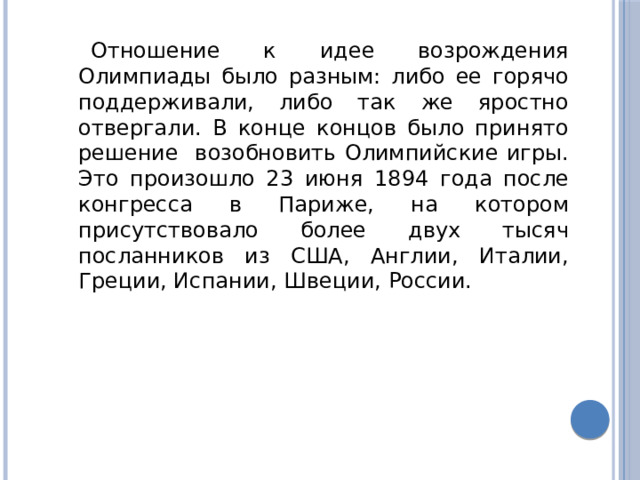 Отношение к идее возрождения Олимпиады было разным: либо ее горячо поддерживали, либо так же яростно отвергали. В конце концов было принято решение возобновить Олимпийские игры. Это произошло 23 июня 1894 года после конгресса в Париже, на котором присутствовало более двух тысяч посланников из США, Англии, Италии, Греции, Испании, Швеции, России. 