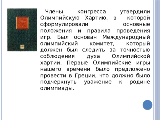 Члены конгресса утвердили Олимпийскую Хартию, в которой сформулировали основные положения и правила проведения игр. Был основан Международный олимпийский комитет, который должен был следить за точностью соблюдения духа Олимпийской хартии. Первые Олимпийские игры нашего времени было предложено провести в Греции, что должно было подчеркнуть уважение к родине олимпиады. 