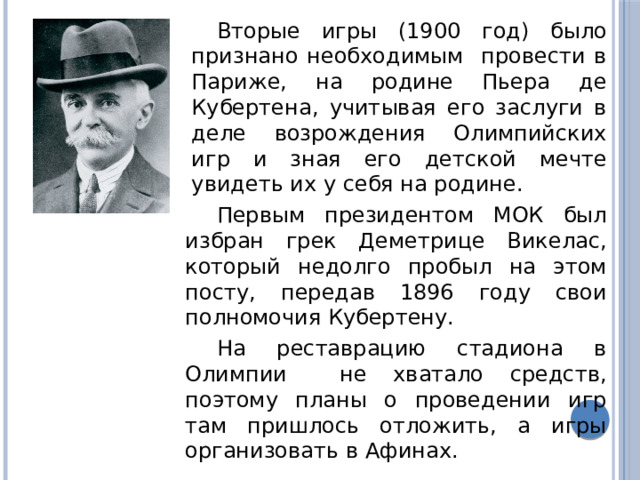 Вторые игры (1900 год) было признано необходимым провести в Париже, на родине Пьера де Кубертена, учитывая его заслуги в деле возрождения Олимпийских игр и зная его детской мечте увидеть их у себя на родине. Первым президентом МОК был избран грек Деметрице Викелас, который недолго пробыл на этом посту, передав 1896 году свои полномочия Кубертену. На реставрацию стадиона в Олимпии не хватало средств, поэтому планы о проведении игр там пришлось отложить, а игры организовать в Афинах. 
