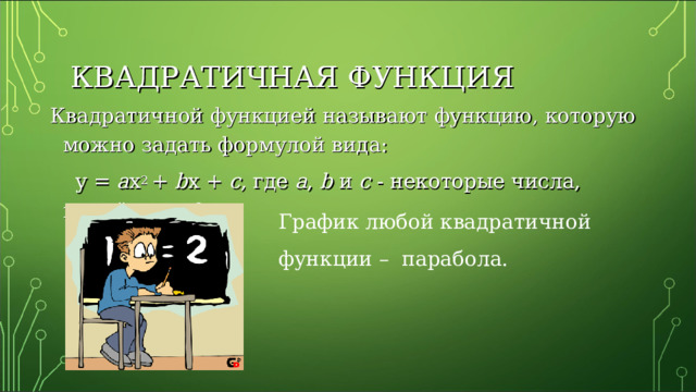 КВАДРАТИЧНАЯ ФУНКЦИЯ Квадратичной функцией называют функцию, которую можно задать формулой вида :   y  =  a x 2  +  b x  +  c , где a , b  и с - некоторые числа, причём а ≠ 0. График любой квадратичной функции – парабола. 