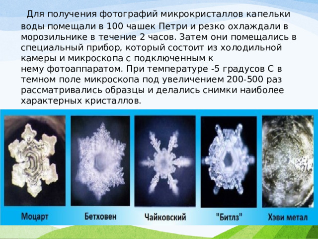   Для получения фотографий микрокристаллов капельки воды помещали в 100 чашек Петри и резко охлаждали в морозильнике в течение 2 часов. Затем они помещались в специальный прибор, который состоит из холодильной камеры и микроскопа с подключенным к нему фотоаппаратом. При температуре -5 градусов С в темном поле микроскопа под увеличением 200-500 раз рассматривались образцы и делались снимки наиболее характерных кристаллов. 