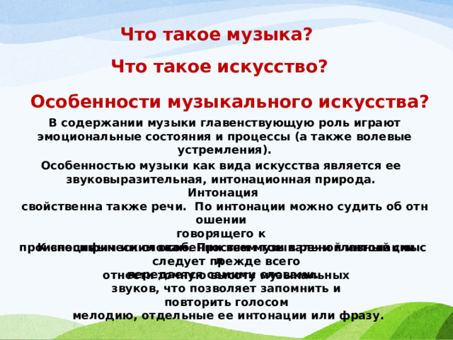 Что такое музыка? Что такое искусство? Особенности музыкального искусства? В содержании музыки главенствующую роль играют эмоциональные состояния и процессы (а также волевые устремления). Особенностью музыки как вида искусства является ее  звуко­выразительная, интонационная природа.  Интонация  свойственна также речи.  По интонации можно судить об отношении  говорящего к  произносимым им словам. При всем том в речи главный смысл  передается самими словами. К специфическим особенностям музыкальной интонации  следует прежде всего  отнести точную высоту музыкальных  звуков, что позволяет запомнить и  повторить голосом  мелодию, отдельные ее интонации или фразу. 