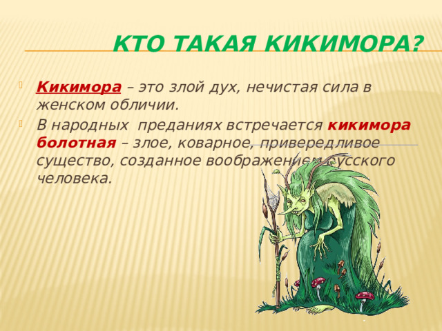  Кто такая кикимора? Кикимора – это злой дух, нечистая сила в женском обличии. В народных преданиях встречается кикимора болотная – злое, коварное, привередливое существо, созданное воображением русского человека.  