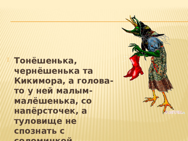 Тонёшенька, чернёшенька та Кикимора, а голова-то у ней малым-малёшенька, со напёрсточек, а туловище не спознать с соломинкой. 