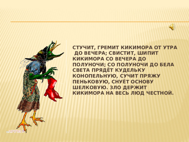   Стучит, гремит Кикимора от утра до вечера; Свистит, шипит Кикимора со вечера до полуночи; со полуночи до бела света прядёт кудельку конопельную, сучит пряжу пеньковую, снуёт основу шелковую. Зло держит Кикимора на весь люд честной. 