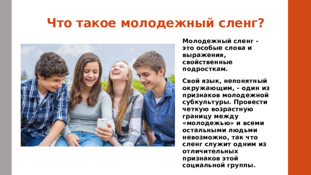 Что такое молодежный сленг? Молодежный сленг - это особые слова и выражения, свойственные подросткам. Свой язык, непонятный окружающим, - один из признаков молодежной субкультуры. Провести четкую возрастную границу между «молодежью» и всеми остальными людьми невозможно, так что сленг служит одним из отличительных признаков этой социальной группы.  