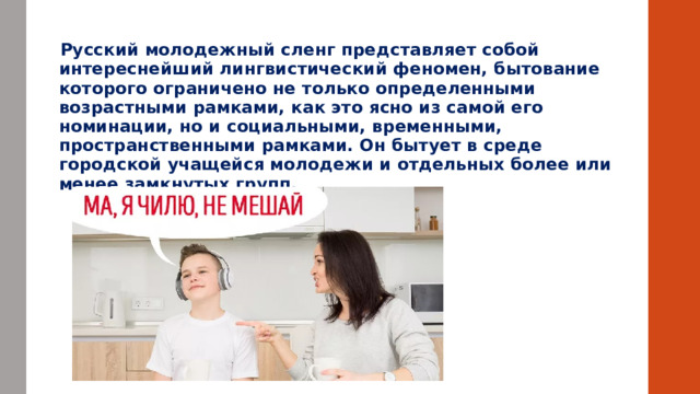    Русский молодежный сленг представляет собой интереснейший лингвистический феномен, бытование которого ограничено не только определенными возрастными рамками, как это ясно из самой его номинации, но и социальными, временными, пространственными рамками. Он бытует в среде городской учащейся молодежи и отдельных более или менее замкнутых групп.        