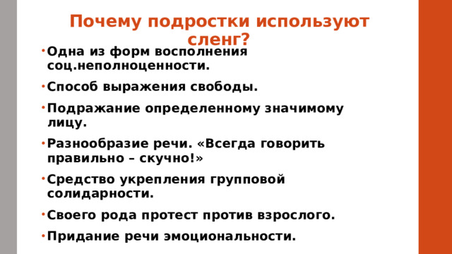 Почему подростки используют сленг? Одна из форм восполнения соц.неполноценности. Способ выражения свободы. Подражание определенному значимому лицу. Разнообразие речи. «Всегда говорить правильно – скучно!» Средство укрепления групповой солидарности. Своего рода протест против взрослого. Придание речи эмоциональности.  