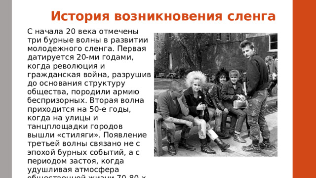 История возникновения сленга    С начала 20 века отмечены три бурные волны в развитии молодежного сленга. Первая датируется 20-ми годами, когда революция и гражданская война, разрушив до основания структуру общества, породили армию беспризорных. Вторая волна приходится на 50-е годы, когда на улицы и танцплощадки городов вышли «стиляги». Появление третьей волны связано не с эпохой бурных событий, а с периодом застоя, когда удушливая атмосфера общественной жизни 70-80-х породила разные неформальные молодежные движения. Русский молодежный сленг 70-80-х годов активно изучается. 