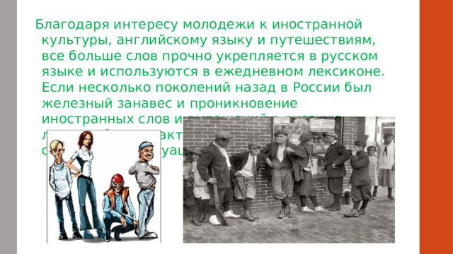   Благодаря интересу молодежи к иностранной культуры, английскому языку и путешествиям, все больше слов прочно укрепляется в русском языке и используются в ежедневном лексиконе. Если несколько поколений назад в России был железный занавес и проникновение иностранных слов и выражений в русскую лексику было практически невозможным, то сейчас такой ситуации нет. 