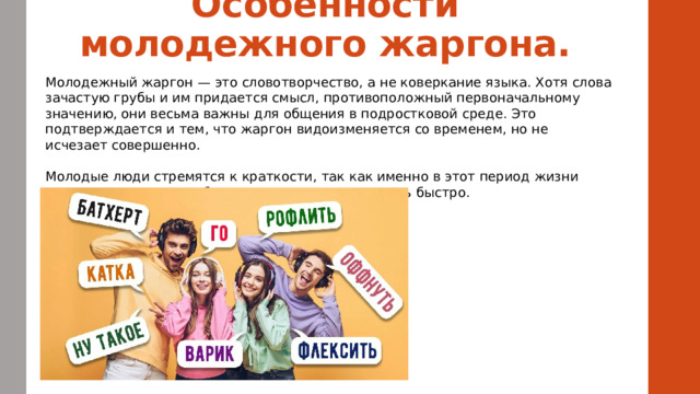 Особенности молодежного жаргона.   Молодежный жаргон — это словотворчество, а не коверкание языка. Хотя слова зачастую грубы и им придается смысл, противоположный первоначальному значению, они весьма важны для общения в подростковой среде. Это подтверждается и тем, что жаргон видоизменяется со временем, но не исчезает совершенно. Молодые люди стремятся к краткости, так как именно в этот период жизни стараются все делать быстрее, а значит, и говорить быстро.  