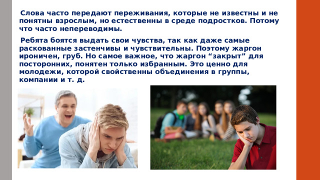  .     Слова часто передают переживания, которые не известны и не понятны взрослым, но естественны в среде подростков. Потому что часто непереводимы.  Ребята боятся выдать свои чувства, так как даже самые раскованные застенчивы и чувствительны. Поэтому жаргон ироничен, груб. Но самое важное, что жаргон “закрыт” для посторонних, понятен только избранным. Это ценно для молодежи, которой свойственны объединения в группы, компании и т. д. 