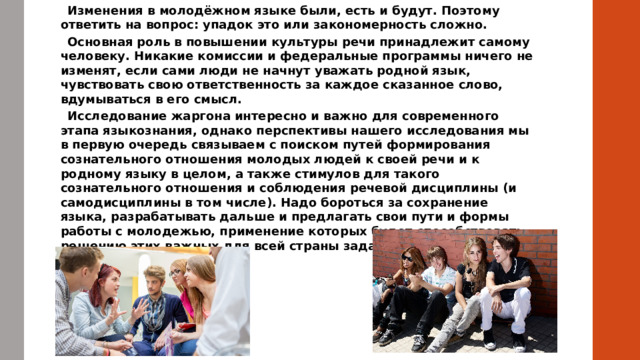  Изменения в молодёжном языке были, есть и будут. Поэтому ответить на вопрос: упадок это или закономерность сложно.  Основная роль в повышении культуры речи принадлежит самому человеку. Никакие комиссии и федеральные программы ничего не изменят, если сами люди не начнут уважать родной язык, чувствовать свою ответственность за каждое сказанное слово, вдумываться в его смысл.  Исследование жаргона интересно и важно для современного этапа языкознания, однако перспективы нашего исследования мы в первую очередь связываем с поиском путей формирования сознательного отношения молодых людей к своей речи и к родному языку в целом, а также стимулов для такого сознательного отношения и соблюдения речевой дисциплины (и самодисциплины в том числе). Надо бороться за сохранение языка, разрабатывать дальше и предлагать свои пути и формы работы с молодежью, применение которых будет способствовать решению этих важных для всей страны задач.            