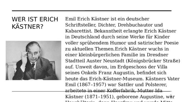 Wer ist Erich Kästner? Emil Erich Kästner ist ein deutscher Schriftsteller, Dichter, Drehbuchautor und Kabarettist. Bekanntheit erlangte Erich Kästner in Deutschland durch seine Werke für Kinder voller sprühendem Humor und satirischer Poesie zu aktuellen Themen.Erich Kästner wuchs in einer kleinbürgerlichen Familie im Dresdner Stadtteil Auster Neustadt (Königsbrücker Straße) auf. Unweit davon, im Erdgeschoss der Villa seines Onkels Franz Augustin, befindet sich heute das Erich-Kästner-Museum. Kästners Vater Emil (1867–1957) war Sattler und Polsterer, arbeitete in einer Kofferfabrik, Mutter Ida Kästner (1871–1951), geborene Augustine, war Haushälterin, dann Hausfrau und wurde Mitte der 1930er Jahre Friseurin.   