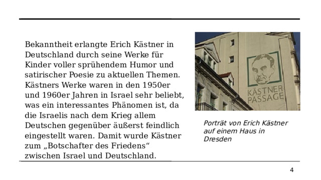 Bekanntheit erlangte Erich Kästner in Deutschland durch seine Werke für Kinder voller sprühendem Humor und satirischer Poesie zu aktuellen Themen. Kästners Werke waren in den 1950er und 1960er Jahren in Israel sehr beliebt, was ein interessantes Phänomen ist, da die Israelis nach dem Krieg allem Deutschen gegenüber äußerst feindlich eingestellt waren. Damit wurde Kästner zum „Botschafter des Friedens“ zwischen Israel und Deutschland. Porträt von Erich Kästner auf einem Haus in Dresden 4  