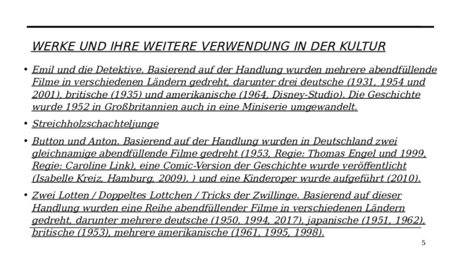 Werke und ihre weitere Verwendung in der Kultur   Emil und die Detektive. Basierend auf der Handlung wurden mehrere abendfüllende Filme in verschiedenen Ländern gedreht, darunter drei deutsche (1931, 1954 und 2001), britische (1935) und amerikanische (1964, Disney-Studio). Die Geschichte wurde 1952 in Großbritannien auch in eine Miniserie umgewandelt. Streichholzschachteljunge Button und Anton. Basierend auf der Handlung wurden in Deutschland zwei gleichnamige abendfüllende Filme gedreht (1953, Regie: Thomas Engel und 1999, Regie: Caroline Link), eine Comic-Version der Geschichte wurde veröffentlicht (Isabelle Kreiz, Hamburg, 2009). ) und eine Kinderoper wurde aufgeführt (2010). Zwei Lotten / Doppeltes Lottchen / Tricks der Zwillinge. Basierend auf dieser Handlung wurden eine Reihe abendfüllender Filme in verschiedenen Ländern gedreht, darunter mehrere deutsche (1950, 1994, 2017), japanische (1951, 1962), britische (1953), mehrere amerikanische (1961, 1995, 1998).   
