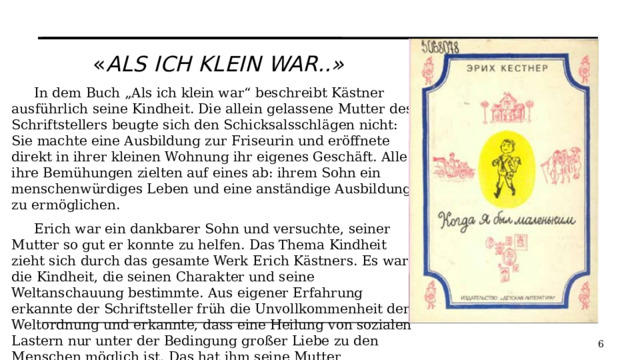 « als ich klein war..» In dem Buch „Als ich klein war“ beschreibt Kästner ausführlich seine Kindheit. Die allein gelassene Mutter des Schriftstellers beugte sich den Schicksalsschlägen nicht: Sie machte eine Ausbildung zur Friseurin und eröffnete direkt in ihrer kleinen Wohnung ihr eigenes Geschäft. Alle ihre Bemühungen zielten auf eines ab: ihrem Sohn ein menschenwürdiges Leben und eine anständige Ausbildung zu ermöglichen. Erich war ein dankbarer Sohn und versuchte, seiner Mutter so gut er konnte zu helfen. Das Thema Kindheit zieht sich durch das gesamte Werk Erich Kästners. Es war die Kindheit, die seinen Charakter und seine Weltanschauung bestimmte. Aus eigener Erfahrung erkannte der Schriftsteller früh die Unvollkommenheit der Weltordnung und erkannte, dass eine Heilung von sozialen Lastern nur unter der Bedingung großer Liebe zu den Menschen möglich ist. Das hat ihm seine Mutter beigebracht.   