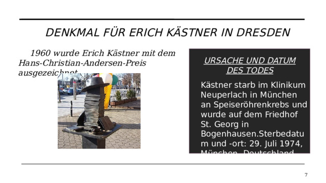 Denkmal für Erich Kästner in Dresden 1960 wurde Erich Kästner mit dem Hans-Christian-Andersen-Preis ausgezeichnet. URSACHE UND DATUM DES TODES Kästner starb im Klinikum Neuperlach in München an Speiseröhrenkrebs und wurde auf dem Friedhof St. Georg in Bogenhausen.Sterbedatum und -ort: 29. Juli 1974, München, Deutschland   