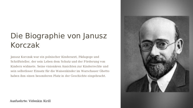 Die Biographie von Janusz Korczak Janusz Korczak war ein polnischer Kinderarzt, Pädagoge und Schriftsteller, der sein Leben dem Schutz und der Förderung von Kindern widmete. Seine visionären Ansichten zur Kinderrechte und sein selbstloser Einsatz für die Waisenkinder im Warschauer Ghetto haben ihm einen besonderen Platz in der Geschichte eingebracht. Ausfuehrte: Videnkin Kirill  