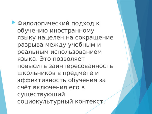 Филологический подход к обучению иностранному языку нацелен на сокращение разрыва между учебным и реальным использованием языка. Это позволяет повысить заинтересованность школьников в предмете и эффективность обучения за счёт включения его в существующий социокультурный контекст.    