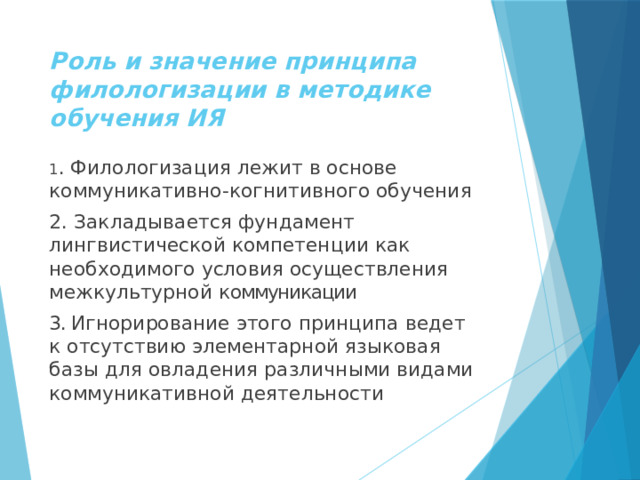 Роль и значение принципа филологизации в методике обучения ИЯ 1 . Филологизация лежит в основе коммуникативно-когнитивного обучения 2. Закладывается фундамент лингвистической компетенции как необходимого условия осуществления межкультурной к оммуникации 3. Игнорирование этого принципа ведет к отсутствию элементарной языковая базы для овладения различными видами коммуникативной деятельности 