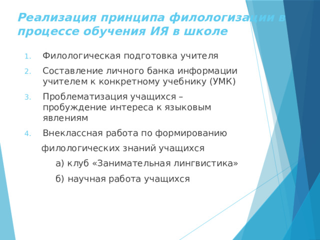 Реализация принципа филологизации в процессе обучения ИЯ в школе Филологическая подготовка учителя Составление личного банка информации учителем к конкретному учебнику (УМК) Проблематизация учащихся – пробуждение интереса к языковым явлениям Внеклассная работа по формированию  филологических знаний учащихся  а) клуб «Занимательная лингвистика»  б) научная работа учащихся 