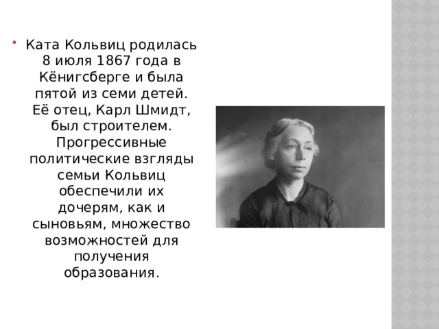 Ката Кольвиц родилась 8 июля 1867 года в Кёнигсберге и была пятой из семи детей. Её отец, Карл Шмидт, был строителем. Прогрессивные политические взгляды семьи Кольвиц обеспечили их дочерям, как и сыновьям, множество возможностей для получения образования. 