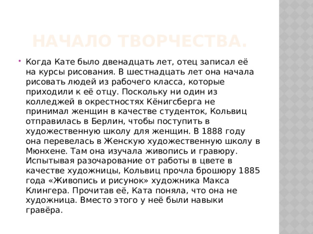 Начало творчества. Когда Кате было двенадцать лет, отец записал её на курсы рисования. В шестнадцать лет она начала рисовать людей из рабочего класса, которые приходили к её отцу. Поскольку ни один из колледжей в окрестностях Кёнигсберга не принимал женщин в качестве студенток, Кольвиц отправилась в Берлин, чтобы поступить в художественную школу для женщин. В 1888 году она перевелась в Женскую художественную школу в Мюнхене. Там она изучала живопись и гравюру. Испытывая разочарование от работы в цвете в качестве художницы, Кольвиц прочла брошюру 1885 года «Живопись и рисунок» художника Макса Клингера. Прочитав её, Ката поняла, что она не художница. Вместо этого у неё были навыки гравёра. 