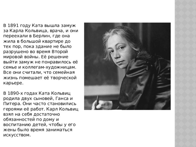 В 1891 году Ката вышла замуж за Карла Кольвица, врача, и они переехали в Берлин, где она жила в большой квартире до тех пор, пока здание не было разрушено во время Второй мировой войны. Её решение выйти замуж не понравилось её семье и коллегам-художницам. Все они считали, что семейная жизнь помешает её творческой карьере. В 1890-х годах Ката Кольвиц родила двух сыновей, Ганса и Питера. Они часто становились героями её работ. Карл Кольвиц взял на себя достаточно обязанностей по дому и воспитанию детей, чтобы у его жены было время заниматься искусством. 