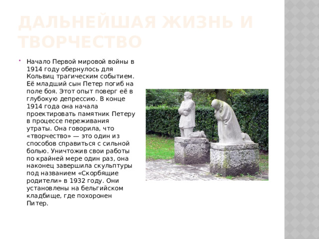 Дальнейшая жизнь и творчество Начало Первой мировой войны в 1914 году обернулось для Кольвиц трагическим событием. Её младший сын Петер погиб на поле боя. Этот опыт поверг её в глубокую депрессию. В конце 1914 года она начала проектировать памятник Петеру в процессе переживания утраты. Она говорила, что «творчество» — это один из способов справиться с сильной болью. Уничтожив свои работы по крайней мере один раз, она наконец завершила скульптуры под названием «Скорбящие родители» в 1932 году. Они установлены на бельгийском кладбище, где похоронен Питер. 