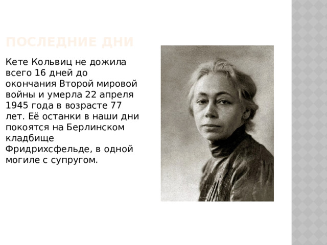 ПОСЛЕДНИЕ ДНИ Кете Кольвиц не дожила всего 16 дней до окончания Второй мировой войны и умерла 22 апреля 1945 года в возрасте 77 лет. Её останки в наши дни покоятся на Берлинском кладбище Фридрихсфельде, в одной могиле с супругом. 