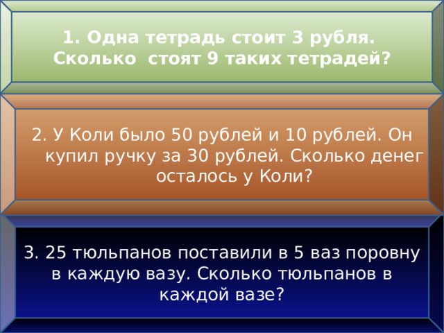 Одна тетрадь стоит 3 рубля. Сколько стоят 9 таких тетрадей? 2. У Коли было 50 рублей и 10 рублей. Он купил ручку за 30 рублей. Сколько денег осталось у Коли? 3. 25 тюльпанов поставили в 5 ваз поровну в каждую вазу. Сколько тюльпанов в каждой вазе? 