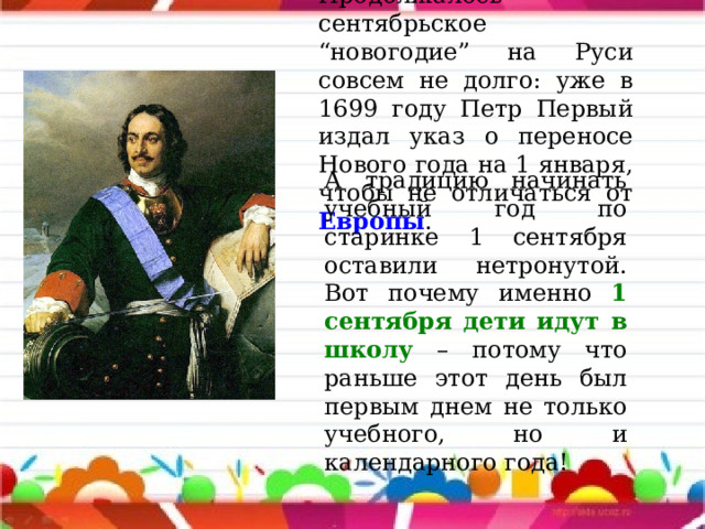 Продолжалось сентябрьское “новогодие” на Руси совсем не долго: уже в 1699 году Петр Первый издал указ о переносе Нового года на 1 января, чтобы не отличаться от Европы . А традицию начинать учебный год по старинке 1 сентября оставили нетронутой. Вот почему именно 1 сентября дети идут в школу – потому что раньше этот день был первым днем не только учебного, но и календарного года! 
