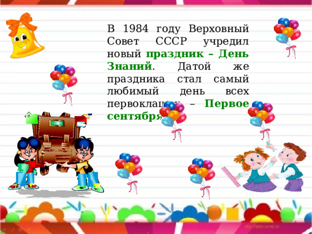 В 1984 году Верховный Совет СССР учредил новый праздник – День Знаний . Датой же праздника стал самый любимый день всех первоклашек – Первое сентября ! 