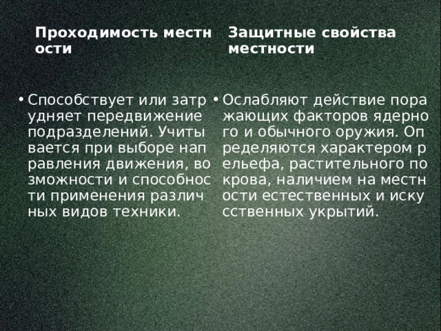 Защитные свойства местности Проходимость местности Способствует или затрудняет передвижение подразделений. Учитывается при выборе направления движения, возможности и способности применения различных видов техники. Ослабляют действие поражающих факторов ядерного и обычного оружия. Определяются характером рельефа, растительного покрова, наличием на местности естественных и искусственных укрытий. 