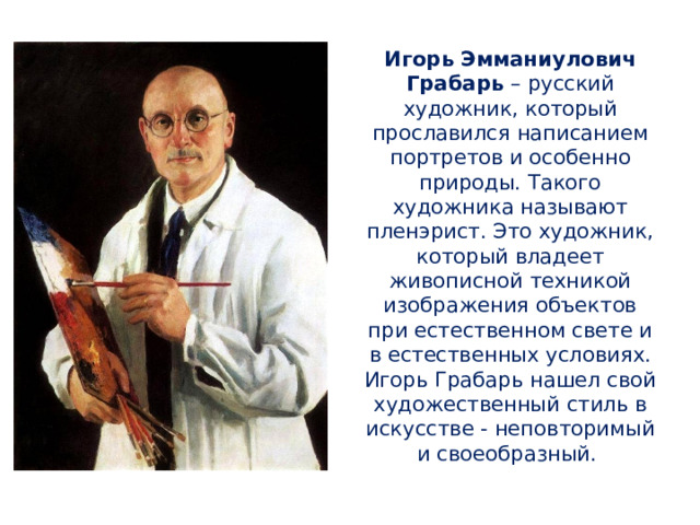 Игорь Эмманиулович Грабарь – русский художник, который прославился написанием портретов и особенно природы. Такого художника называют пленэрист. Это художник, который владеет живописной техникой изображения объектов при естественном свете и в естественных условиях. Игорь Грабарь нашел свой художественный стиль в искусстве - неповторимый и своеобразный. 