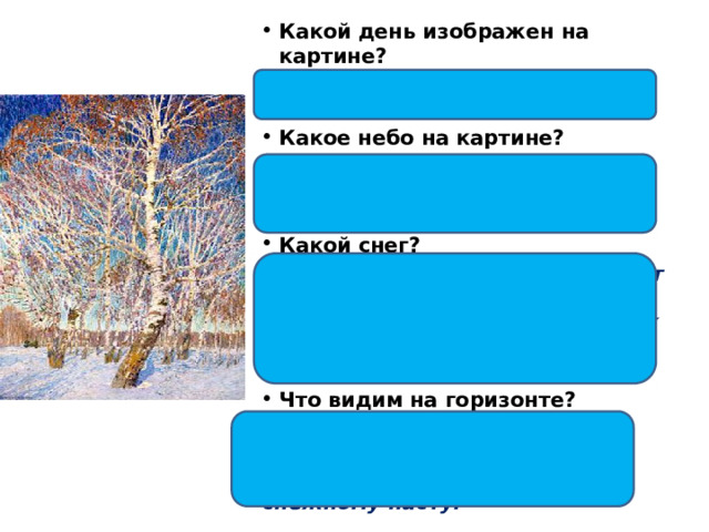 Какой день изображен на картине?  Солнечный, ясный, погожий, морозный. Какое небо на картине? Высокое, лазурное, ярко-синее, светлое, солнечный свет слепит глаза. Какой снег?  Снег сиреневого оттенка, падают синеватые тени от ветвей берёз, изображён ярко и необычно, как будто в нём отражается лазурь неба. Что видим на горизонте? Лесок, кустарник, красно-коричневого цвета, вдалеке повозка, едет по хрустящему снежному насту. 
