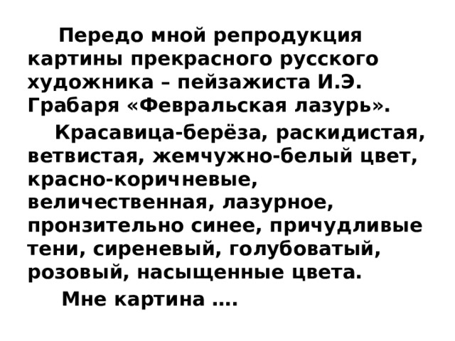  Передо мной репродукция картины прекрасного русского художника – пейзажиста И.Э. Грабаря «Февральская лазурь».  Красавица-берёза, раскидистая, ветвистая, жемчужно-белый цвет, красно-коричневые, величественная, лазурное, пронзительно синее, причудливые тени, сиреневый, голубоватый, розовый, насыщенные цвета.  Мне картина …. 