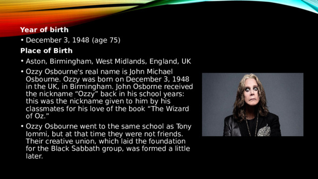 Year of birth December 3, 1948 (age 75) Place of Birth Aston, Birmingham, West Midlands, England, UK Ozzy Osbourne's real name is John Michael Osbourne. Ozzy was born on December 3, 1948 in the UK, in Birmingham. John Osborne received the nickname “Ozzy” back in his school years: this was the nickname given to him by his classmates for his love of the book “The Wizard of Oz.” Ozzy Osbourne went to the same school as Tony Iommi, but at that time they were not friends. Their creative union, which laid the foundation for the Black Sabbath group, was formed a little later. 
