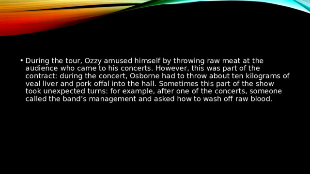 During the tour, Ozzy amused himself by throwing raw meat at the audience who came to his concerts. However, this was part of the contract: during the concert, Osborne had to throw about ten kilograms of veal liver and pork offal into the hall. Sometimes this part of the show took unexpected turns: for example, after one of the concerts, someone called the band’s management and asked how to wash off raw blood. 