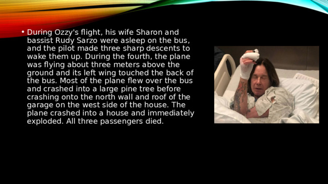 During Ozzy's flight, his wife Sharon and bassist Rudy Sarzo were asleep on the bus, and the pilot made three sharp descents to wake them up. During the fourth, the plane was flying about three meters above the ground and its left wing touched the back of the bus. Most of the plane flew over the bus and crashed into a large pine tree before crashing onto the north wall and roof of the garage on the west side of the house. The plane crashed into a house and immediately exploded. All three passengers died. 