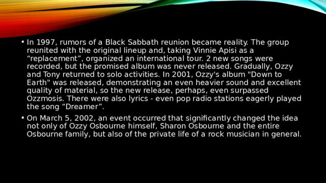 In 1997, rumors of a Black Sabbath reunion became reality. The group reunited with the original lineup and, taking Vinnie Apisi as a “replacement”, organized an international tour. 2 new songs were recorded, but the promised album was never released. Gradually, Ozzy and Tony returned to solo activities. In 2001, Ozzy's album 