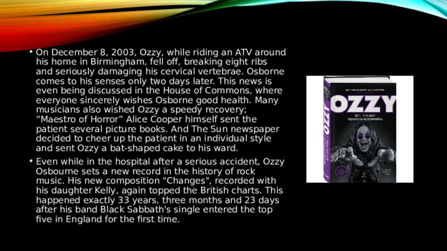 On December 8, 2003, Ozzy, while riding an ATV around his home in Birmingham, fell off, breaking eight ribs and seriously damaging his cervical vertebrae. Osborne comes to his senses only two days later. This news is even being discussed in the House of Commons, where everyone sincerely wishes Osborne good health. Many musicians also wished Ozzy a speedy recovery; “Maestro of Horror” Alice Cooper himself sent the patient several picture books. And The Sun newspaper decided to cheer up the patient in an individual style and sent Ozzy a bat-shaped cake to his ward. Even while in the hospital after a serious accident, Ozzy Osbourne sets a new record in the history of rock music. His new composition 