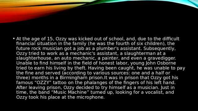 At the age of 15, Ozzy was kicked out of school, and, due to the difficult financial situation in the family (he was the fourth of six children), the future rock musician got a job as a plumber's assistant. Subsequently, Ozzy tried to work as a mechanic's assistant, a slaughterman at a slaughterhouse, an auto mechanic, a painter, and even a gravedigger. Unable to find himself in the field of honest labor, young John Osborne tried to earn his living by theft. Having been caught, he was unable to pay the fine and served (according to various sources: one and a half or three) months in a Birmingham prison.It was in prison that Ozzy got his famous “OZZY” tattoo on the phalanges of the fingers of his left hand. After leaving prison, Ozzy decided to try himself as a musician. Just in time, the band “Music Machine” turned up, looking for a vocalist, and Ozzy took his place at the microphone. 
