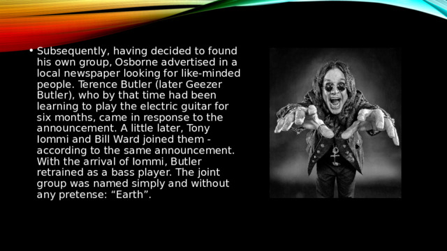 Subsequently, having decided to found his own group, Osborne advertised in a local newspaper looking for like-minded people. Terence Butler (later Geezer Butler), who by that time had been learning to play the electric guitar for six months, came in response to the announcement. A little later, Tony Iommi and Bill Ward joined them - according to the same announcement. With the arrival of Iommi, Butler retrained as a bass player. The joint group was named simply and without any pretense: “Earth”. 