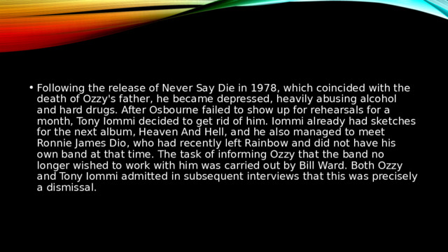 Following the release of Never Say Die in 1978, which coincided with the death of Ozzy's father, he became depressed, heavily abusing alcohol and hard drugs. After Osbourne failed to show up for rehearsals for a month, Tony Iommi decided to get rid of him. Iommi already had sketches for the next album, Heaven And Hell, and he also managed to meet Ronnie James Dio, who had recently left Rainbow and did not have his own band at that time. The task of informing Ozzy that the band no longer wished to work with him was carried out by Bill Ward. Both Ozzy and Tony Iommi admitted in subsequent interviews that this was precisely a dismissal. 