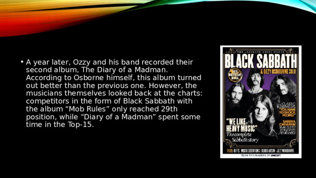 A year later, Ozzy and his band recorded their second album, The Diary of a Madman. According to Osborne himself, this album turned out better than the previous one. However, the musicians themselves looked back at the charts: competitors in the form of Black Sabbath with the album “Mob Rules” only reached 29th position, while “Diary of a Madman” spent some time in the Top-15. 