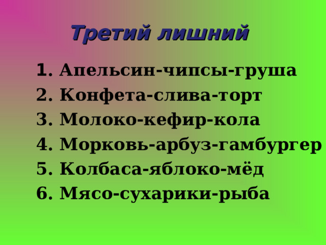 Третий лишний 1 . Апельсин-чипсы-груша 2. Конфета-слива-торт 3. Молоко-кефир-кола 4. Морковь-арбуз-гамбургер 5. Колбаса-яблоко-мёд 6. Мясо-сухарики-рыба 