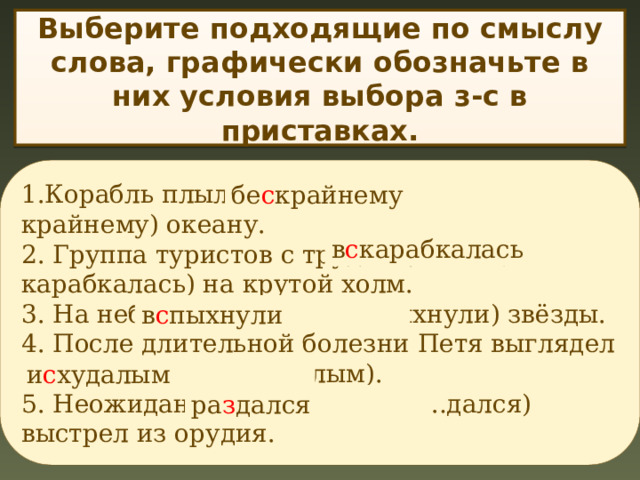 Выберите подходящие по смыслу слова, графически обозначьте в них условия выбора з-с в приставках. 1.Корабль плыл по (необозримому, бе…крайнему) океану. 2. Группа туристов с трудом (влезла, в…карабкалась) на крутой холм. 3. На небе (загорелись, в…пыхнули) звёзды. 4. После длительной болезни Петя выглядел (изнурённым, и…худалым). 5. Неожиданно (прозвучал, ра…дался) выстрел из орудия. бе с крайнему в с карабкалась в с пыхнули и с худалым ра з дался 