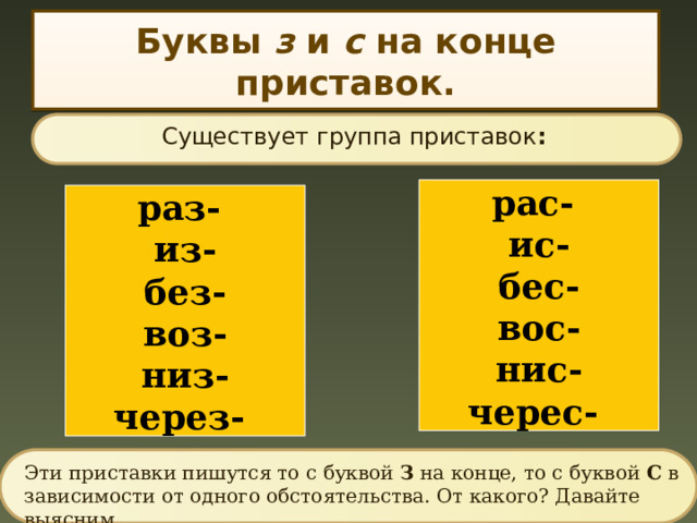 Буквы з и с на конце приставок. Существует группа приставок : рас- ис- бес- вос- нис- черес- раз- из- без- воз- низ- через- Эти приставки пишутся то с буквой З на конце, то с буквой С в зависимости от одного обстоятельства. От какого? Давайте выясним. 